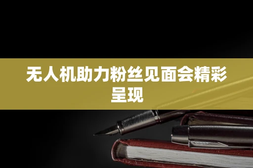 无人机助力粉丝见面会精彩呈现