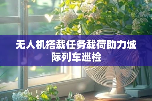 无人机搭载任务载荷助力城际列车巡检