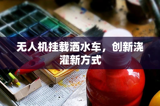 无人机挂载洒水车，创新浇灌新方式