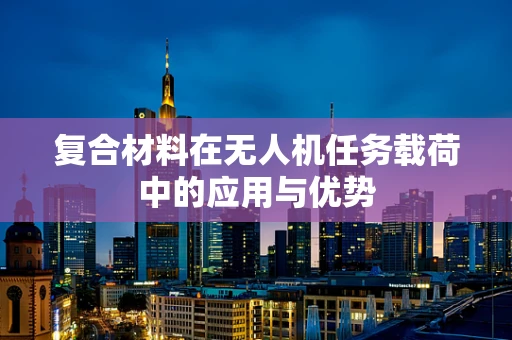 复合材料在无人机任务载荷中的应用与优势