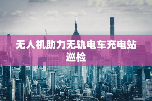 无人机助力无轨电车充电站巡检