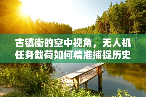 古镇街的空中视角，无人机任务载荷如何精准捕捉历史韵味？