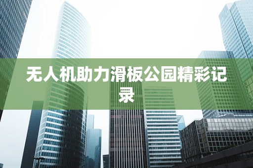 无人机助力滑板公园精彩记录
