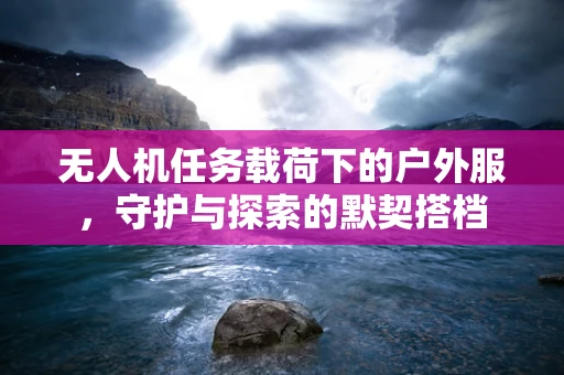 无人机任务载荷下的户外服，守护与探索的默契搭档