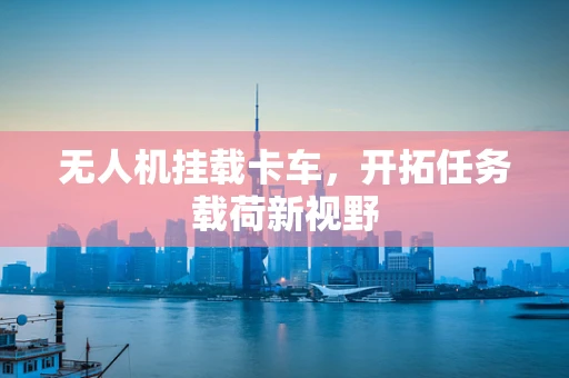 无人机挂载卡车，开拓任务载荷新视野