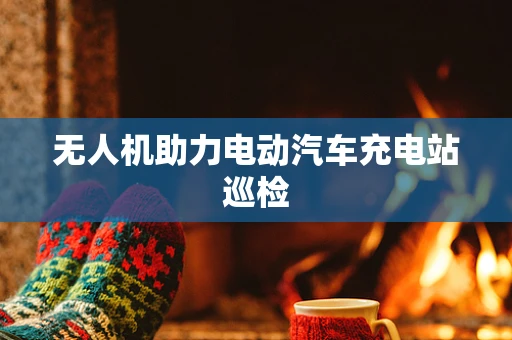 无人机助力电动汽车充电站巡检