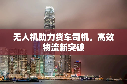 无人机助力货车司机，高效物流新突破