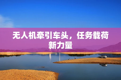 无人机牵引车头，任务载荷新力量