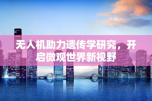 无人机助力遗传学研究，开启微观世界新视野