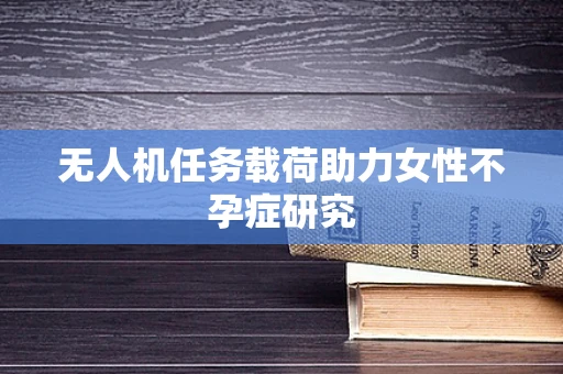 无人机任务载荷助力女性不孕症研究