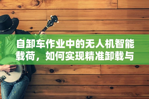 自卸车作业中的无人机智能载荷，如何实现精准卸载与即时反馈？