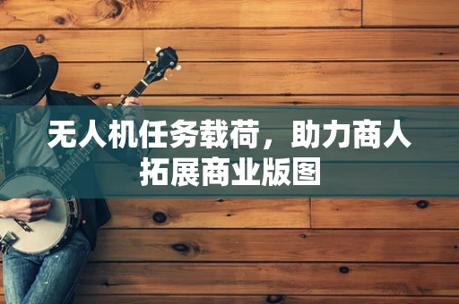 无人机任务载荷，助力商人拓展商业版图