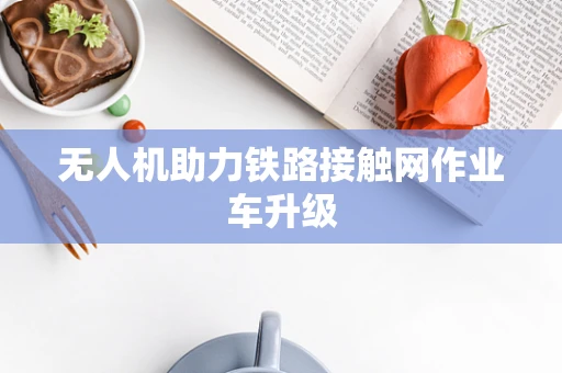 无人机助力铁路接触网作业车升级