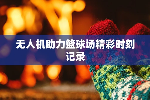 无人机助力篮球场精彩时刻记录
