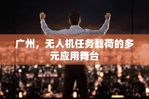 广州，无人机任务载荷的多元应用舞台