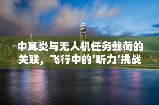 中耳炎与无人机任务载荷的关联，飞行中的‘听力’挑战？