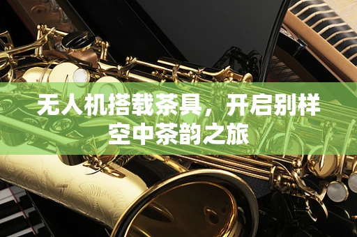 无人机搭载茶具，开启别样空中茶韵之旅