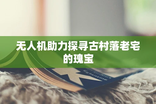 无人机助力探寻古村落老宅的瑰宝