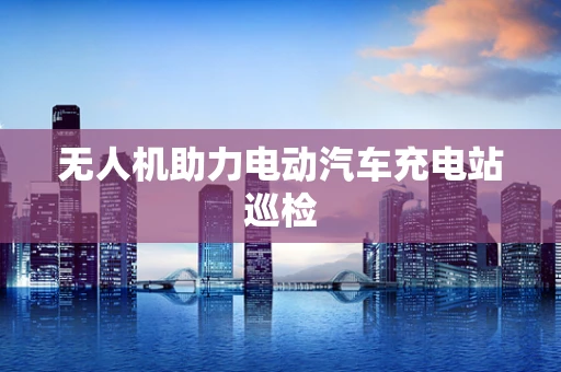 无人机助力电动汽车充电站巡检