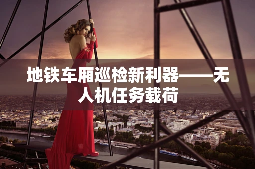 地铁车厢巡检新利器——无人机任务载荷