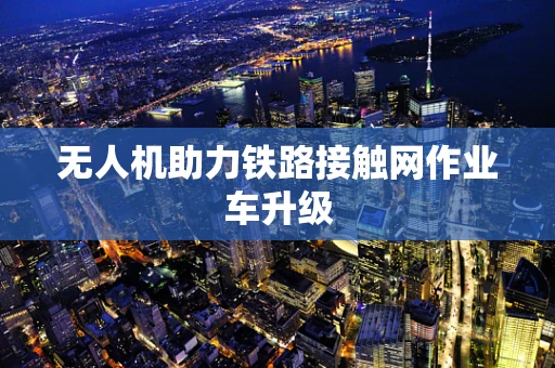 无人机助力铁路接触网作业车升级