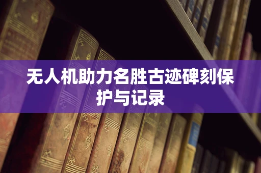 无人机助力名胜古迹碑刻保护与记录