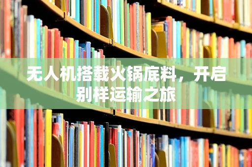 无人机搭载火锅底料，开启别样运输之旅