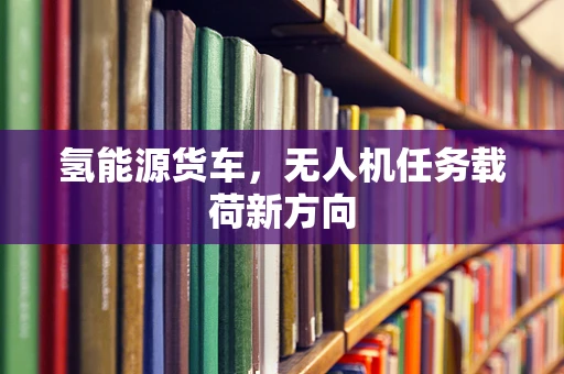 氢能源货车，无人机任务载荷新方向