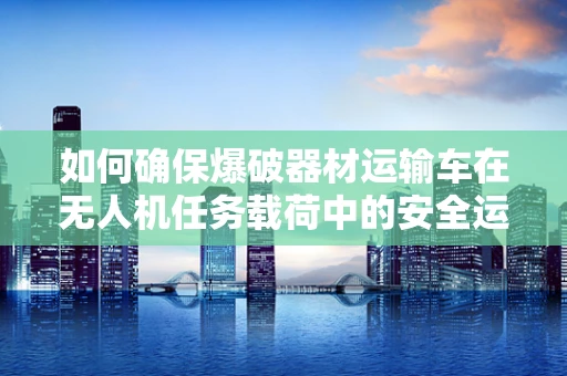 如何确保爆破器材运输车在无人机任务载荷中的安全运输？