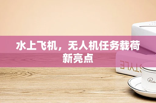 水上飞机，无人机任务载荷新亮点