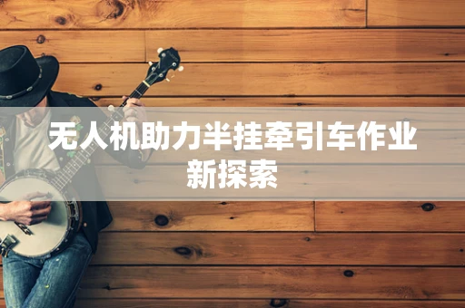 无人机助力半挂牵引车作业新探索