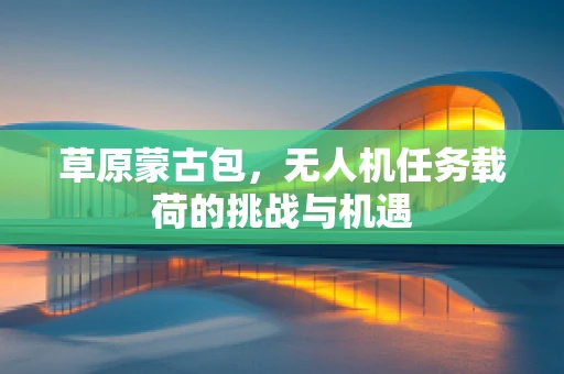 草原蒙古包，无人机任务载荷的挑战与机遇