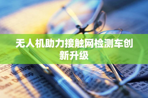 无人机助力接触网检测车创新升级