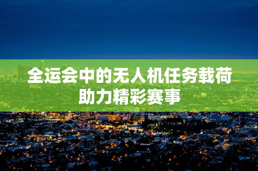 全运会中的无人机任务载荷助力精彩赛事
