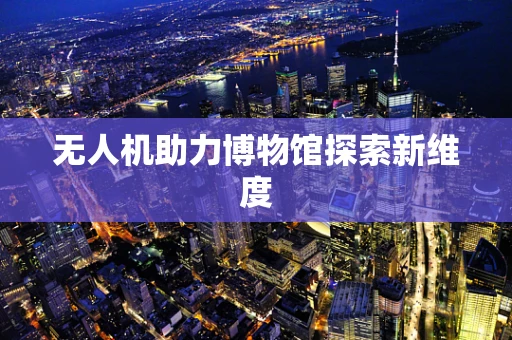 无人机助力博物馆探索新维度