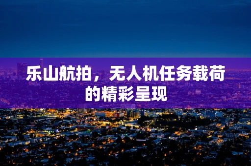 乐山航拍，无人机任务载荷的精彩呈现