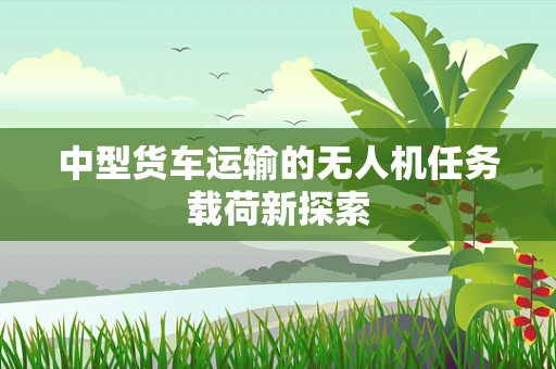 中型货车运输的无人机任务载荷新探索
