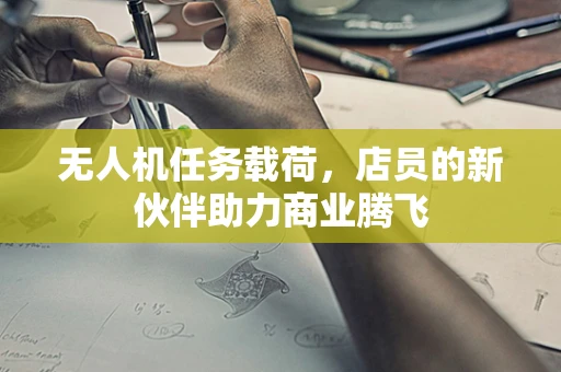 无人机任务载荷，店员的新伙伴助力商业腾飞