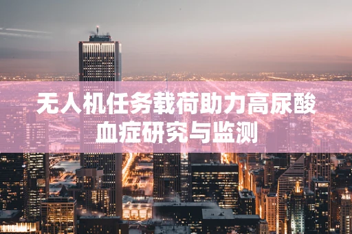 无人机任务载荷助力高尿酸血症研究与监测