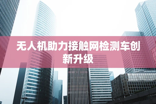 无人机助力接触网检测车创新升级