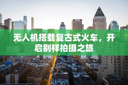 无人机搭载复古式火车，开启别样拍摄之旅