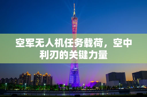 空军无人机任务载荷，空中利刃的关键力量