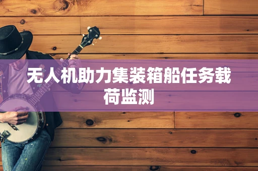 无人机助力集装箱船任务载荷监测