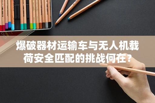 爆破器材运输车与无人机载荷安全匹配的挑战何在？