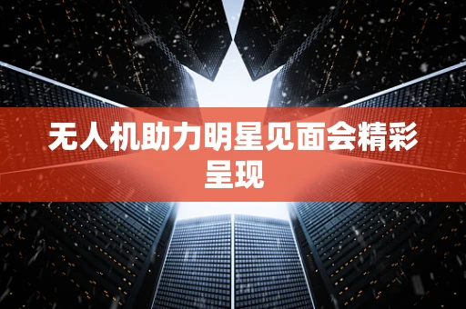无人机助力明星见面会精彩呈现