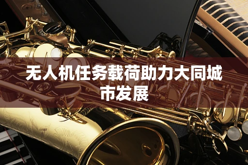无人机任务载荷助力大同城市发展