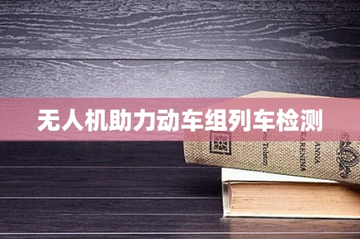 无人机助力动车组列车检测