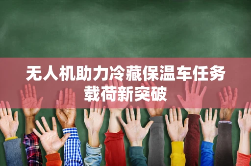 无人机助力冷藏保温车任务载荷新突破