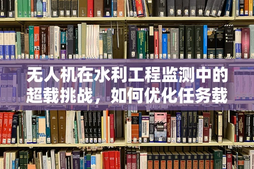 无人机在水利工程监测中的超载挑战，如何优化任务载荷以提升效率？