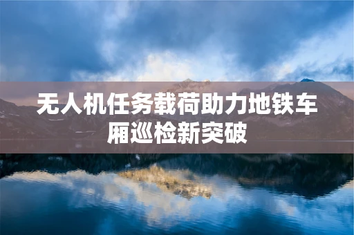 无人机任务载荷助力地铁车厢巡检新突破